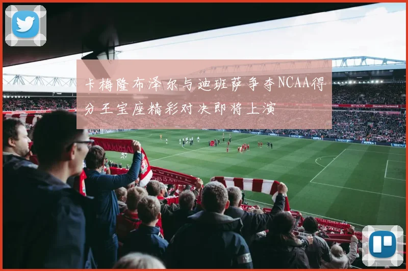 卡梅隆布泽尔与迪班萨争夺NCAA得分王宝座精彩对决即将上演