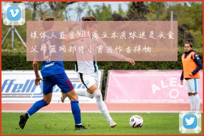 媒体人直言NBA商业本质球迷是衣食父母篮网却将小曾当作吉祥物