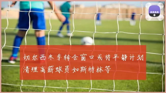 切尔西冬季转会窗口或将平静计划清理高薪球员如斯特林等