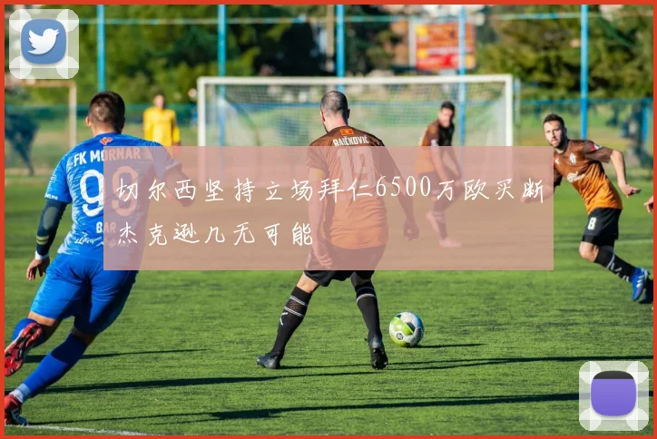 切尔西坚持立场拜仁6500万欧买断杰克逊几无可能
