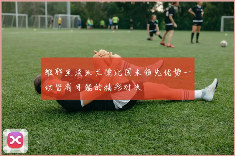 维耶里谈米兰德比国米领先优势一切皆有可能的精彩对决