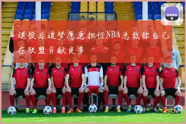 退役后追梦愿意担任NBA总裁称自己在联盟贡献良多