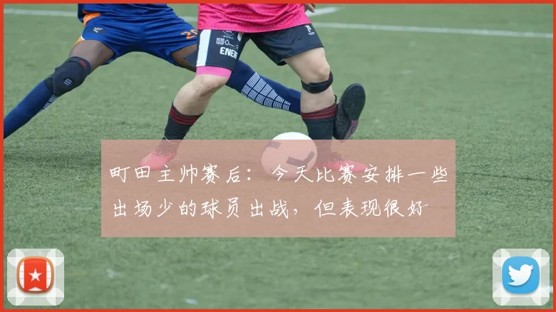 町田主帅赛后：今天比赛安排一些出场少的球员出战，但表现很好