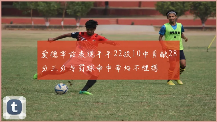 爱德华兹表现平平22投10中贡献28分三分与罚球命中率均不理想