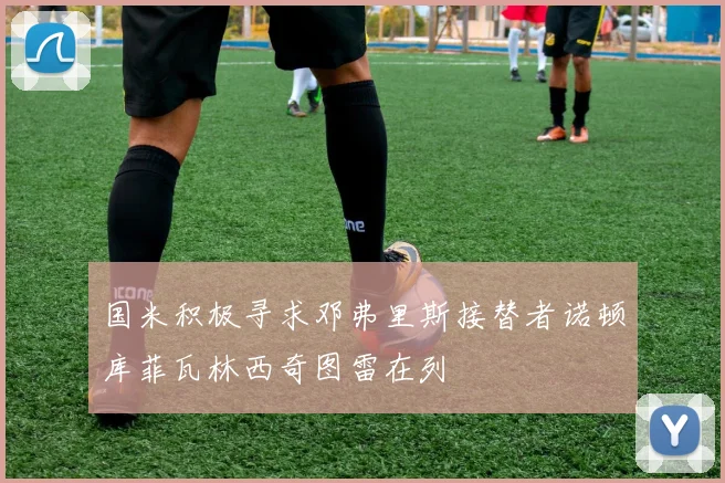 国米积极寻求邓弗里斯接替者诺顿库菲瓦林西奇图雷在列