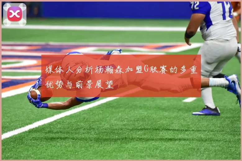 媒体人分析杨瀚森加盟G联赛的多重优势与前景展望