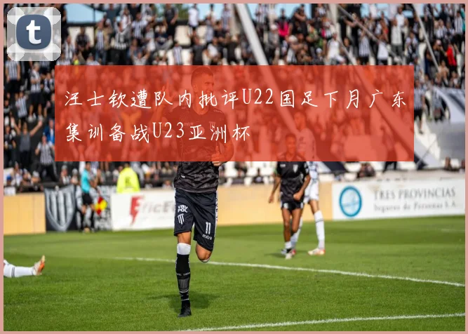 汪士钦遭队内批评U22国足下月广东集训备战U23亚洲杯