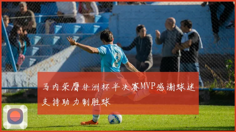 马内荣膺非洲杯半决赛MVP感谢球迷支持助力制胜球