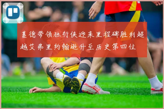 基德带领独行侠迎来里程碑胜利超越艾弗里约翰逊升至历史第四位