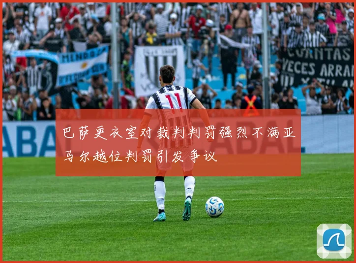 巴萨更衣室对裁判判罚强烈不满亚马尔越位判罚引发争议