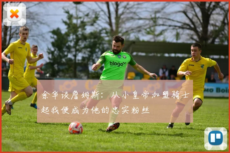 余华谈詹姆斯：从小皇帝加盟骑士起我便成为他的忠实粉丝