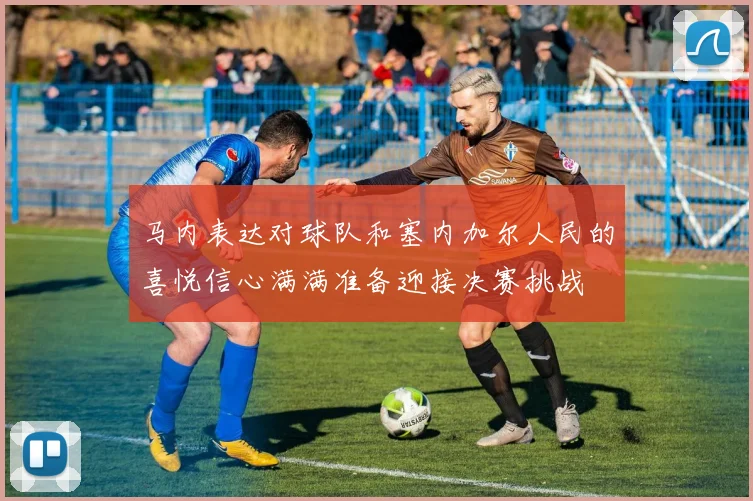 马内表达对球队和塞内加尔人民的喜悦信心满满准备迎接决赛挑战