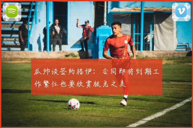 瓜帅谈签约格伊：合同即将到期工作繁忙也要欣赏极光之美