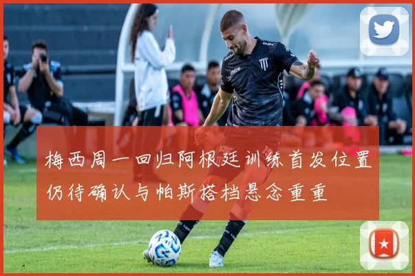 梅西周一回归阿根廷训练首发位置仍待确认与帕斯搭档悬念重重