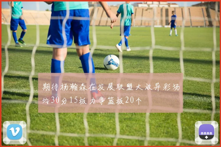 期待杨瀚森在发展联盟大放异彩场均30分15板力争篮板20个