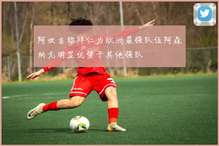 阿坎吉称拜仁为欧洲最强队伍阿森纳无明显优势于其他强队