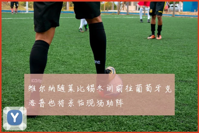 维尔纳随莱比锡冬训前往葡萄牙克洛普也将亲临现场助阵