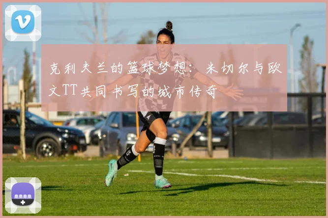 克利夫兰的篮球梦想：米切尔与欧文TT共同书写的城市传奇