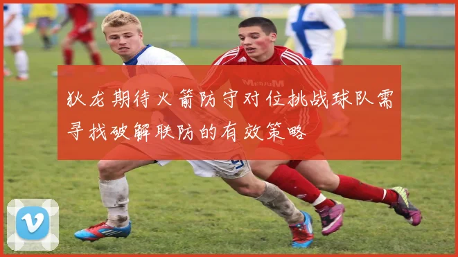 狄龙期待火箭防守对位挑战球队需寻找破解联防的有效策略