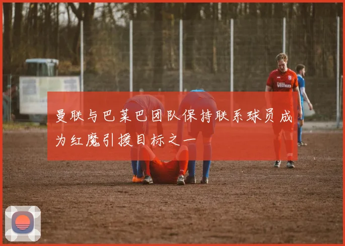 曼联与巴莱巴团队保持联系球员成为红魔引援目标之一