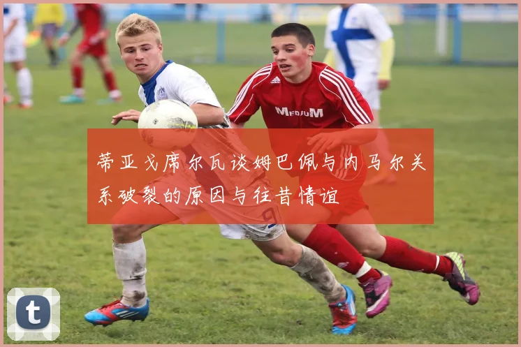 蒂亚戈席尔瓦谈姆巴佩与内马尔关系破裂的原因与往昔情谊