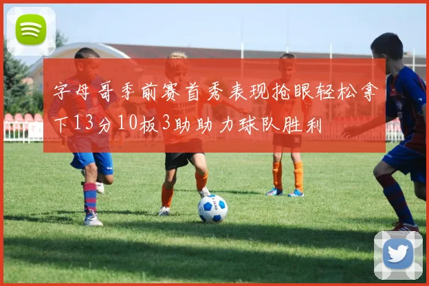 字母哥季前赛首秀表现抢眼轻松拿下13分10板3助助力球队胜利