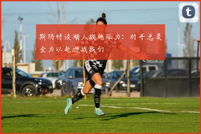 斯玛特谈湖人战袍压力：对手总是全力以赴迎战我们