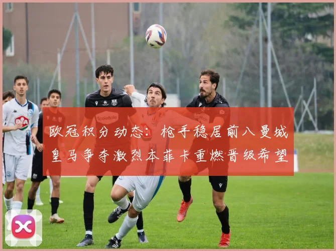 欧冠积分动态：枪手稳居前八曼城皇马争夺激烈本菲卡重燃晋级希望