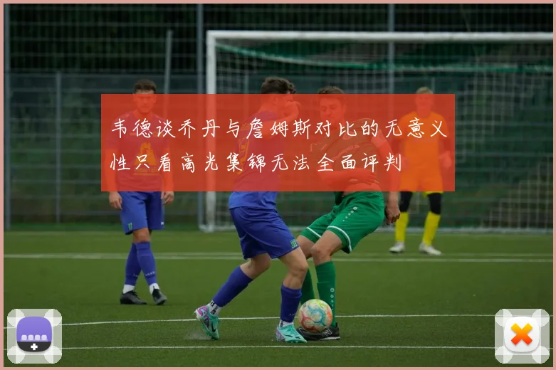 韦德谈乔丹与詹姆斯对比的无意义性只看高光集锦无法全面评判