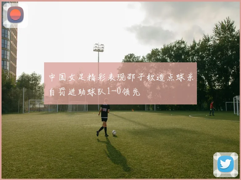 中国女足精彩表现邵子钦造点球亲自罚进助球队1-0领先