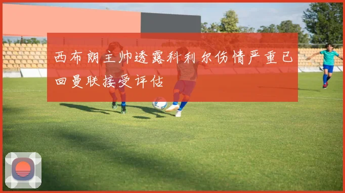 西布朗主帅透露科利尔伤情严重已回曼联接受评估