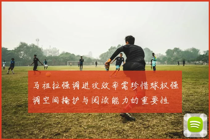 马祖拉强调进攻效率需珍惜球权强调空间掩护与阅读能力的重要性