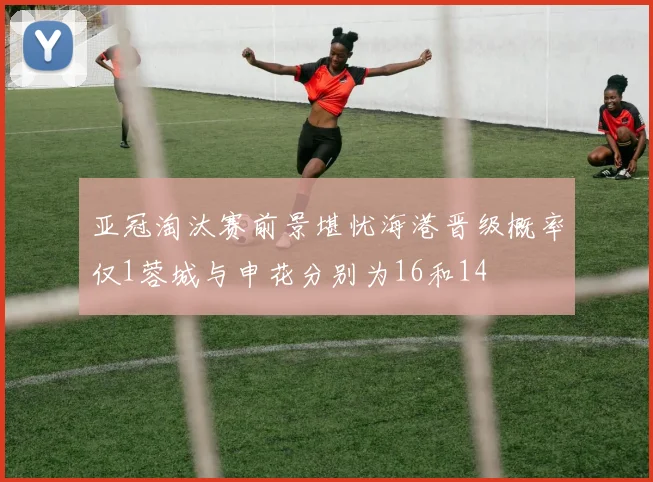 亚冠淘汰赛前景堪忧海港晋级概率仅1蓉城与申花分别为16和14