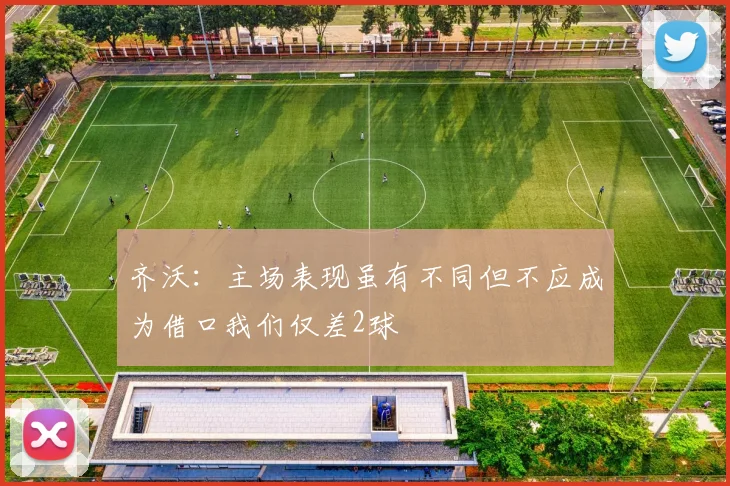 齐沃：主场表现虽有不同但不应成为借口我们仅差2球