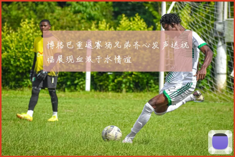 博格巴重返赛场兄弟齐心发声送祝福展现血浓于水情谊