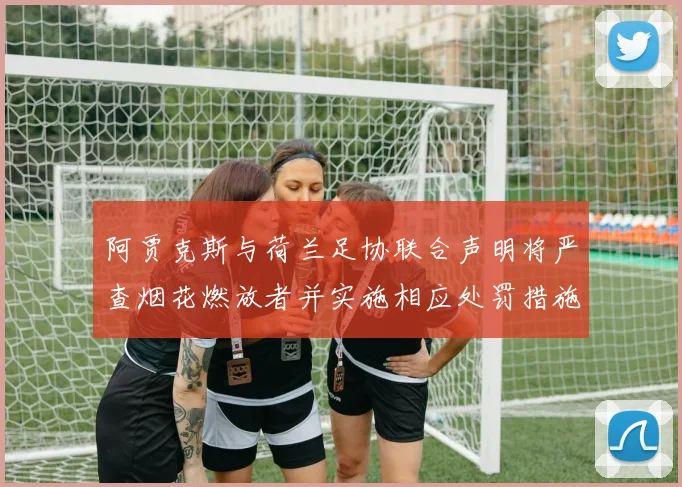阿贾克斯与荷兰足协联合声明将严查烟花燃放者并实施相应处罚措施
