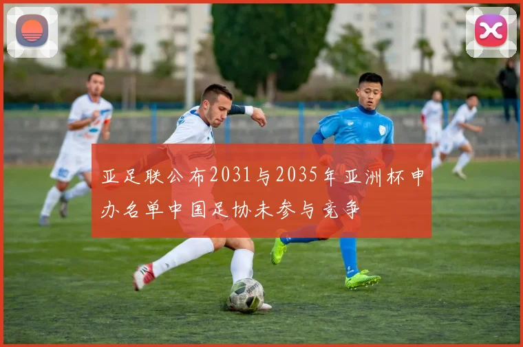 亚足联公布2031与2035年亚洲杯申办名单中国足协未参与竞争