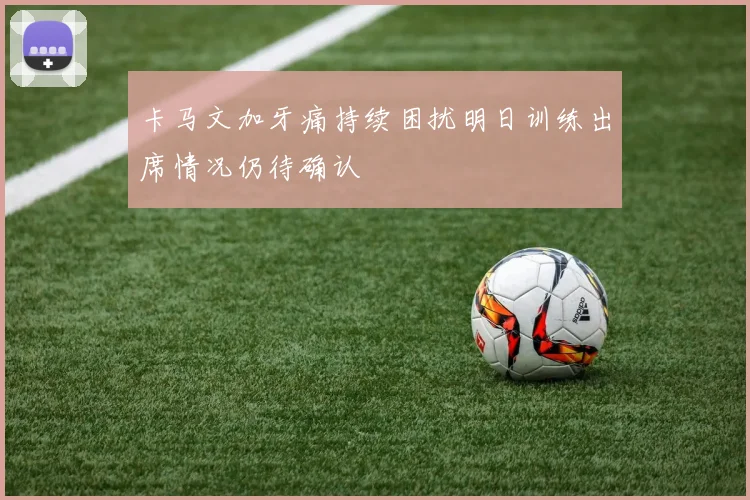 卡马文加牙痛持续困扰明日训练出席情况仍待确认