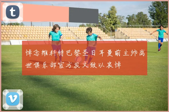 悼念维科特巴黎圣日耳曼前主帅离世俱乐部官方发文致以哀悼