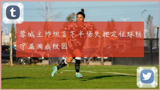蓉城主帅坦言下半场失控定位球防守漏洞成败因