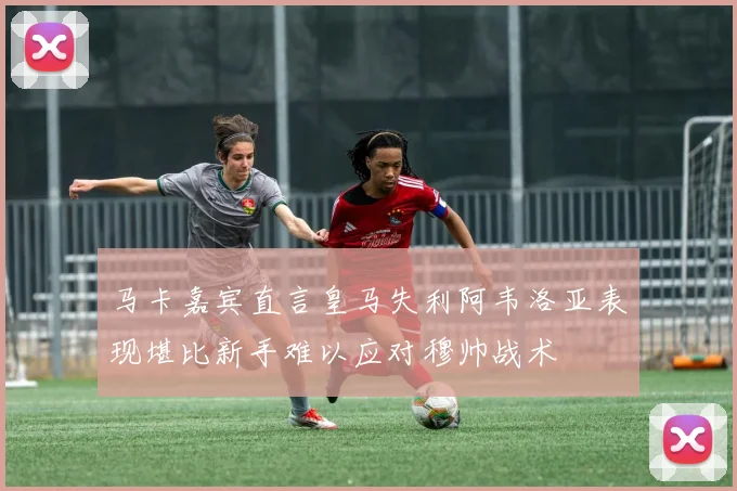 马卡嘉宾直言皇马失利阿韦洛亚表现堪比新手难以应对穆帅战术