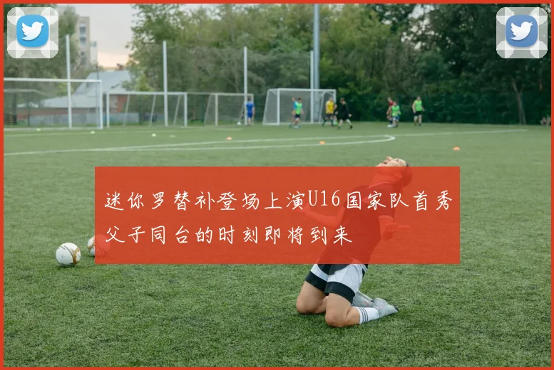 迷你罗替补登场上演U16国家队首秀父子同台的时刻即将到来