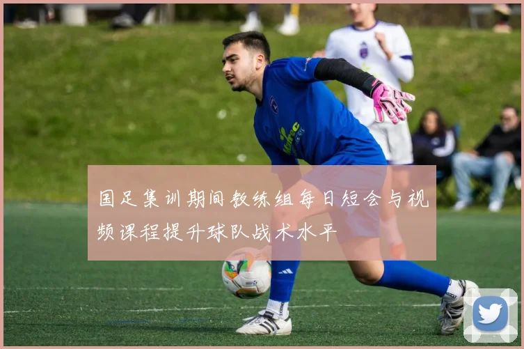 国足集训期间教练组每日短会与视频课程提升球队战术水平