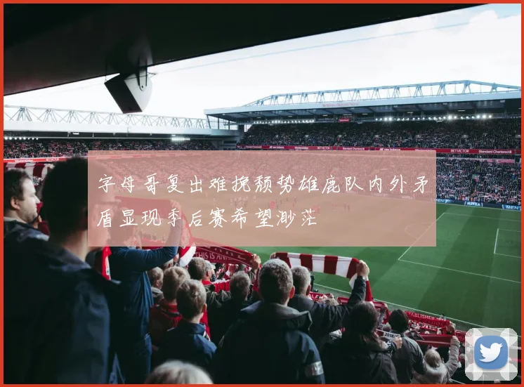 字母哥复出难挽颓势雄鹿队内外矛盾显现季后赛希望渺茫