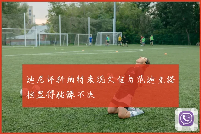迪尼评科纳特表现欠佳与范迪克搭档显得犹豫不决