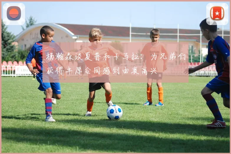 杨瀚森谈夏普和卡马拉：为兄弟们获得丰厚合同感到由衷高兴