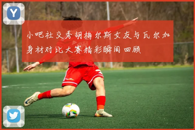 小吧社交秀胡梅尔斯女友与瓦尔加身材对比大赛精彩瞬间回顾